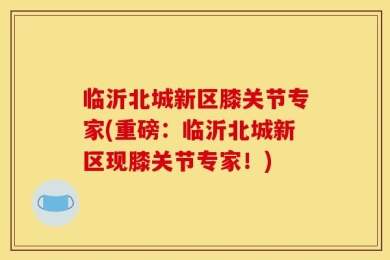 临沂北城新区膝关节专家(重磅：临沂北城新区现膝关节专家！)