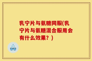 乳宁片与氨糖同服(乳宁片与氨糖混合服用会有什么效果？)