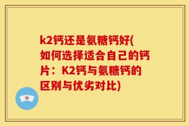 k2钙还是氨糖钙好(如何选择适合自己的钙片：K2钙与氨糖钙的区别与优劣对比)