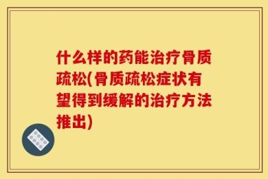 什么样的药能治疗骨质疏松(骨质疏松症状有望得到缓解的治疗方法推出)
