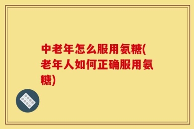 中老年怎么服用氨糖(老年人如何正确服用氨糖)