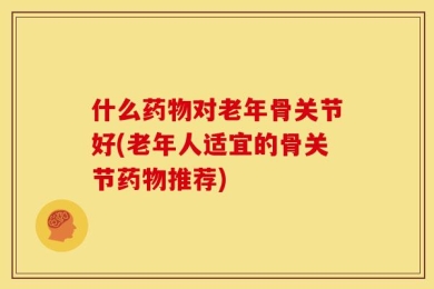 什么药物对老年骨关节好(老年人适宜的骨关节药物推荐)