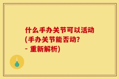 什么手办关节可以活动(手办关节能否动？ - 重新解析)