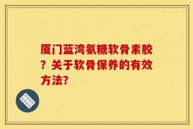 厦门蓝湾氨糖软骨素胶？关于软骨保养的有效方法？
