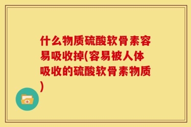 什么物质硫酸软骨素容易吸收掉(容易被人体吸收的硫酸软骨素物质)