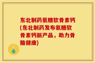 东北制药氨糖软骨素钙(东北制药发布氨糖软骨素钙新产品，助力骨骼健康)