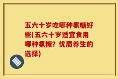 五六十岁吃哪种氨糖好些(五六十岁适宜食用哪种氨糖？优质养生的选择)