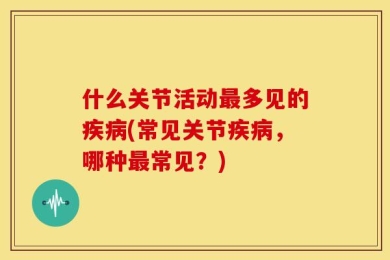 什么关节活动最多见的疾病(常见关节疾病，哪种最常见？)