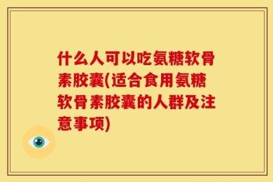 什么人可以吃氨糖软骨素胶囊(适合食用氨糖软骨素胶囊的人群及注意事项)