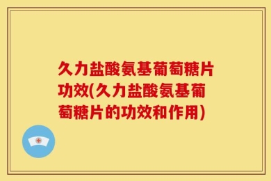 久力盐酸氨基葡萄糖片功效(久力盐酸氨基葡萄糖片的功效和作用)