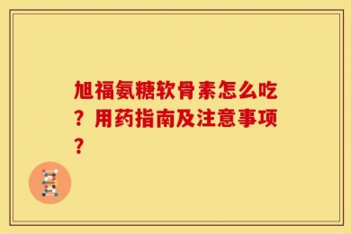 旭福氨糖软骨素怎么吃？用药指南及注意事项？