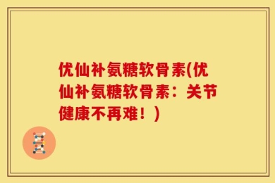 优仙补氨糖软骨素(优仙补氨糖软骨素：关节健康不再难！)