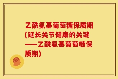 乙酰氨基葡萄糖保质期(延长关节健康的关键——乙酰氨基葡萄糖保质期)