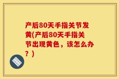 产后80天手指关节发黄(产后80天手指关节出现黄色，该怎么办？)