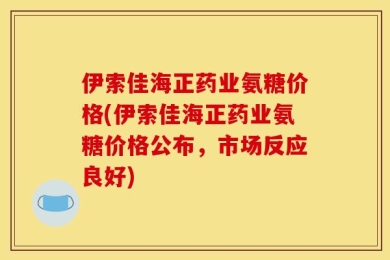 伊索佳海正药业氨糖价格(伊索佳海正药业氨糖价格公布，市场反应良好)