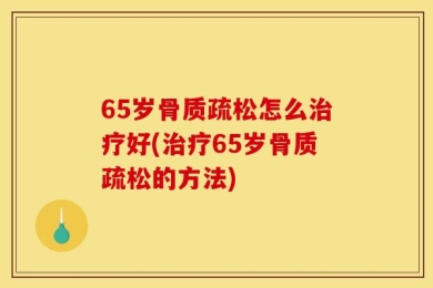 65岁骨质疏松怎么治疗好(治疗65岁骨质疏松的方法)