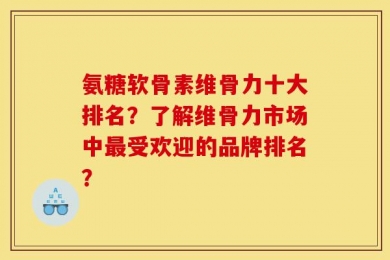 氨糖软骨素维骨力十大排名？了解维骨力市场中最受欢迎的品牌排名？