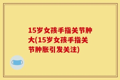 15岁女孩手指关节肿大(15岁女孩手指关节肿胀引发关注)