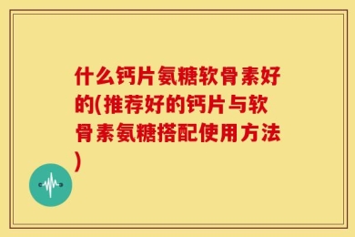 什么钙片氨糖软骨素好的(推荐好的钙片与软骨素氨糖搭配使用方法)