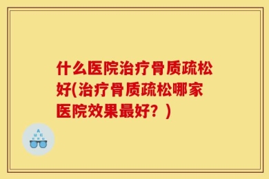 什么医院治疗骨质疏松好(治疗骨质疏松哪家医院效果最好？)