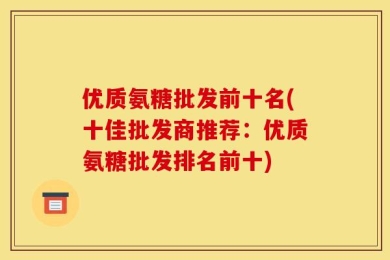 优质氨糖批发前十名(十佳批发商推荐：优质氨糖批发排名前十)