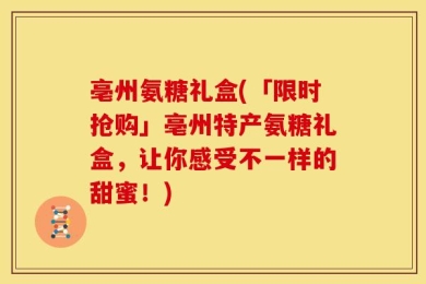 亳州氨糖礼盒(「限时抢购」亳州特产氨糖礼盒，让你感受不一样的甜蜜！)