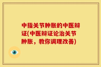 中指关节肿胀的中医辩证(中医辩证论治关节肿胀，教你调理改善)