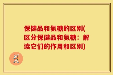 保健品和氨糖的区别(区分保健品和氨糖：解读它们的作用和区别)
