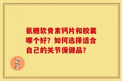 氨糖软骨素钙片和胶囊哪个好？如何选择适合自己的关节保健品？