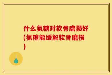 什么氨糖对软骨磨损好(氨糖能缓解软骨磨损)
