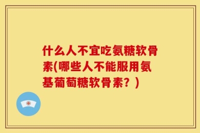 什么人不宜吃氨糖软骨素(哪些人不能服用氨基葡萄糖软骨素？)