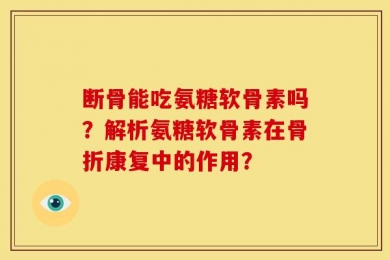 断骨能吃氨糖软骨素吗？解析氨糖软骨素在骨折康复中的作用？