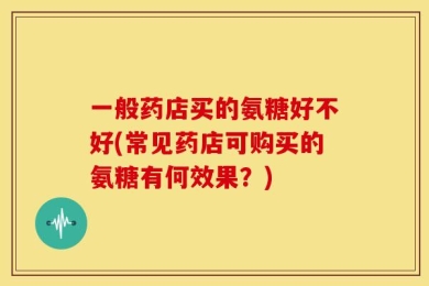 一般药店买的氨糖好不好(常见药店可购买的氨糖有何效果？)