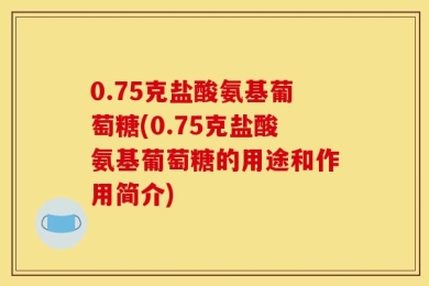 0.75克盐酸氨基葡萄糖(0.75克盐酸氨基葡萄糖的用途和作用简介)