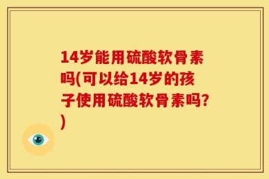 14岁能用硫酸软骨素吗(可以给14岁的孩子使用硫酸软骨素吗？)