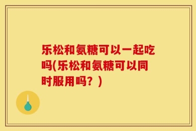 乐松和氨糖可以一起吃吗(乐松和氨糖可以同时服用吗？)