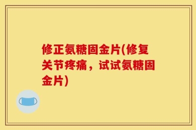 修正氨糖固金片(修复关节疼痛，试试氨糖固金片)