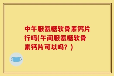中午服氨糖软骨素钙片行吗(午间服氨糖软骨素钙片可以吗？)