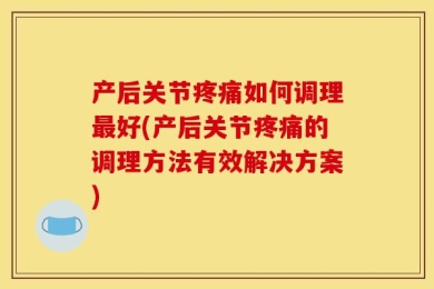 产后关节疼痛如何调理最好(产后关节疼痛的调理方法有效解决方案)