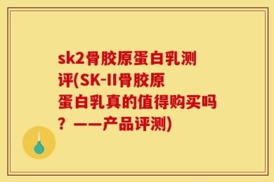 sk2骨胶原蛋白乳测评(SK-II骨胶原蛋白乳真的值得购买吗？——产品评测)