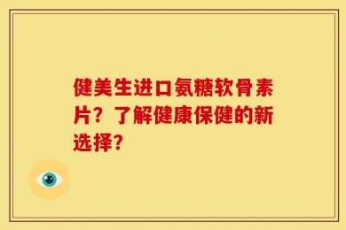 健美生进口氨糖软骨素片？了解健康保健的新选择？