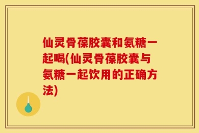 仙灵骨葆胶囊和氨糖一起喝(仙灵骨葆胶囊与氨糖一起饮用的正确方法)