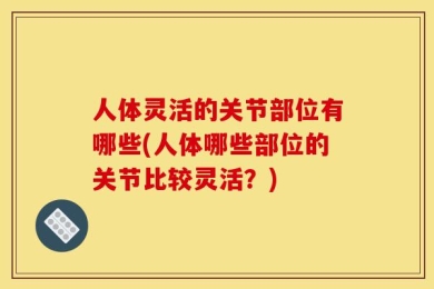 人体灵活的关节部位有哪些(人体哪些部位的关节比较灵活？)