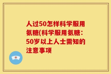 人过50怎样科学服用氨糖(科学服用氨糖：50岁以上人士需知的注意事项