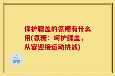 保护膝盖的氨糖有什么用(氨糖：呵护膝盖，从容迎接运动挑战)