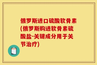 俄罗斯进口硫酸软骨素(俄罗斯购进软骨素硫酸盐－关键成分用于关节治疗)