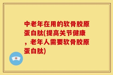 中老年在用的软骨胶原蛋白肽(提高关节健康，老年人需要软骨胶原蛋白肽)
