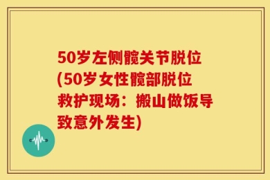 50岁左侧髋关节脱位(50岁女性髋部脱位救护现场：搬山做饭导致意外发生)