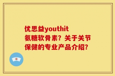 优思益youthit氨糖软骨素？关于关节保健的专业产品介绍？