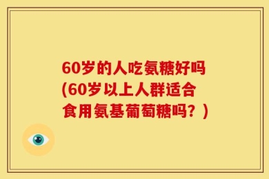 60岁的人吃氨糖好吗(60岁以上人群适合食用氨基葡萄糖吗？)